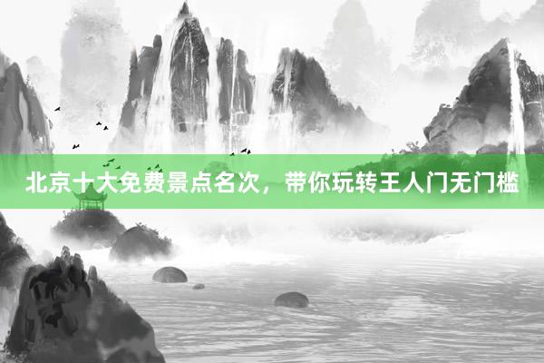 北京十大免费景点名次，带你玩转王人门无门槛